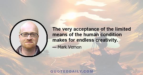 The very acceptance of the limited means of the human condition makes for endless creativity.