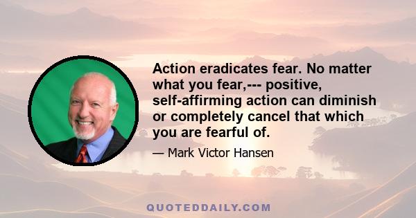 Action eradicates fear. No matter what you fear,--- positive, self-affirming action can diminish or completely cancel that which you are fearful of.