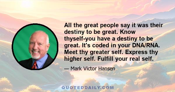 All the great people say it was their destiny to be great. Know thyself-you have a destiny to be great. It's coded in your DNA/RNA. Meet thy greater self. Express thy higher self. Fulfill your real self.