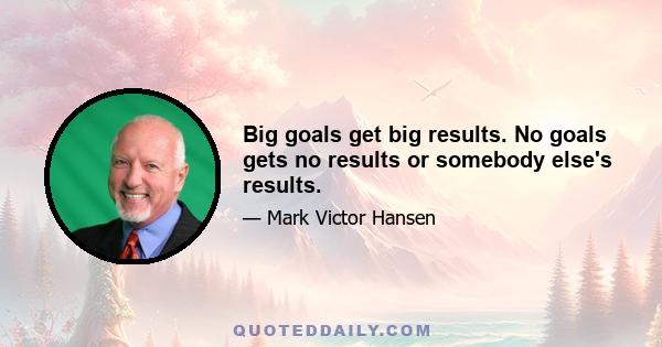 Big goals get big results. No goals gets no results or somebody else's results.