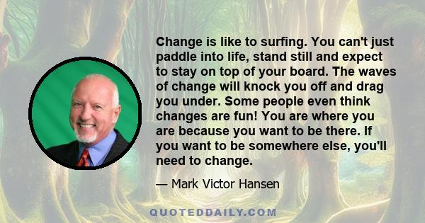 Change is like to surfing. You can't just paddle into life, stand still and expect to stay on top of your board. The waves of change will knock you off and drag you under. Some people even think changes are fun! You are 