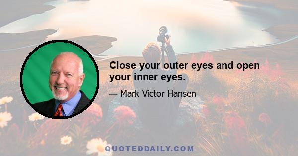 Close your outer eyes and open your inner eyes.