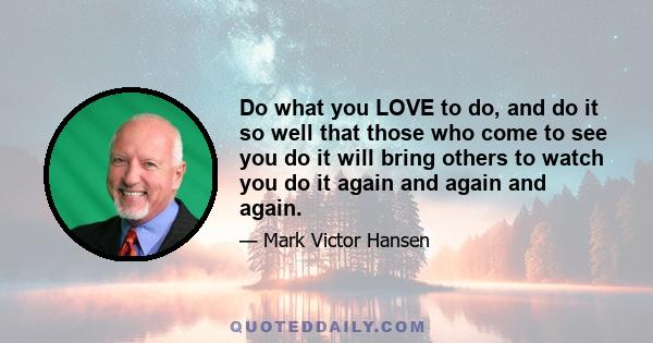 Do what you LOVE to do, and do it so well that those who come to see you do it will bring others to watch you do it again and again and again.