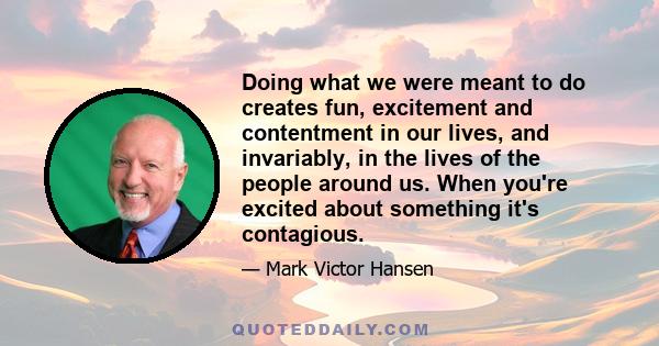 Doing what we were meant to do creates fun, excitement and contentment in our lives, and invariably, in the lives of the people around us. When you're excited about something it's contagious.