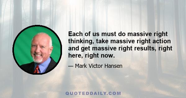 Each of us must do massive right thinking, take massive right action and get massive right results, right here, right now.