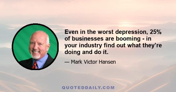 Even in the worst depression, 25% of businesses are booming - in your industry find out what they’re doing and do it.