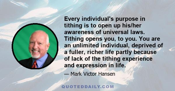 Every individual's purpose in tithing is to open up his/her awareness of universal laws. Tithing opens you, to you. You are an unlimited individual, deprived of a fuller, richer life partly because of lack of the