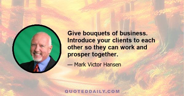 Give bouquets of business. Introduce your clients to each other so they can work and prosper together.