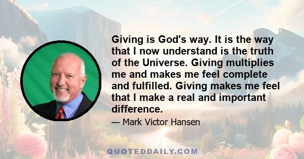 Giving is God's way. It is the way that I now understand is the truth of the Universe. Giving multiplies me and makes me feel complete and fulfilled. Giving makes me feel that I make a real and important difference.