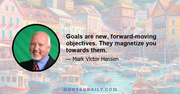 Goals are new, forward-moving objectives. They magnetize you towards them.