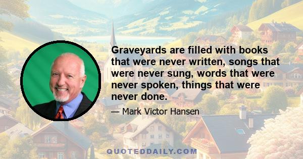 Graveyards are filled with books that were never written, songs that were never sung, words that were never spoken, things that were never done.