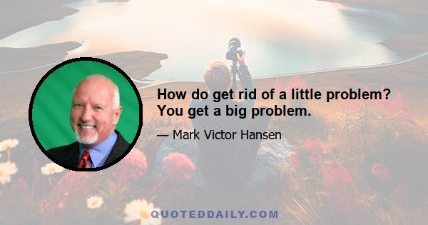 How do get rid of a little problem? You get a big problem.