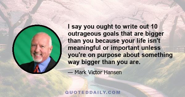 I say you ought to write out 10 outrageous goals that are bigger than you because your life isn't meaningful or important unless you're on purpose about something way bigger than you are.