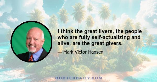 I think the great livers, the people who are fully self-actualizing and alive, are the great givers.