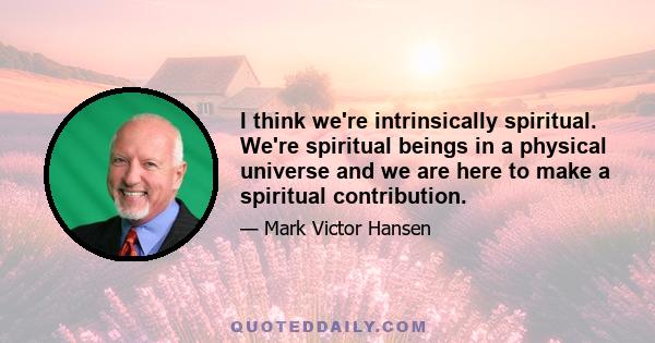 I think we're intrinsically spiritual. We're spiritual beings in a physical universe and we are here to make a spiritual contribution.