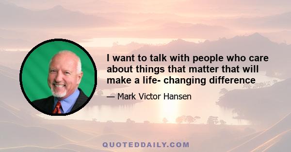 I want to talk with people who care about things that matter that will make a life- changing difference