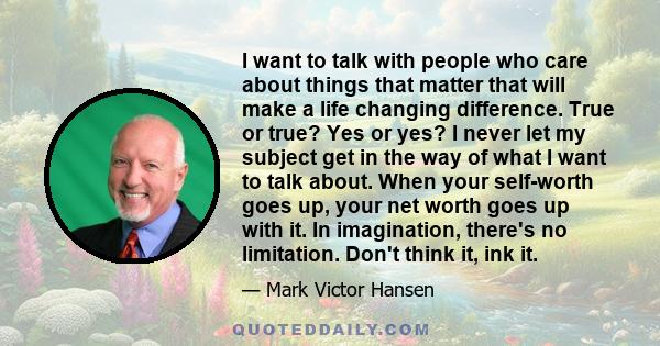 I want to talk with people who care about things that matter that will make a life changing difference. True or true? Yes or yes? I never let my subject get in the way of what I want to talk about. When your self-worth