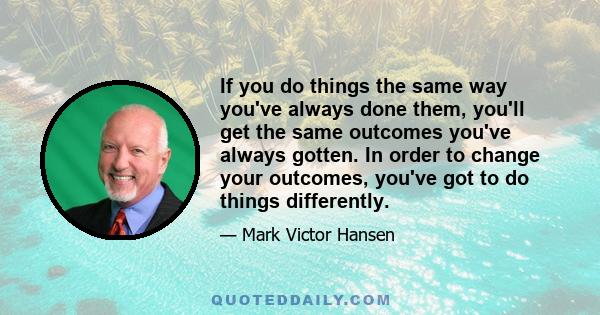 If you do things the same way you've always done them, you'll get the same outcomes you've always gotten. In order to change your outcomes, you've got to do things differently.