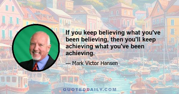 If you keep believing what you've been believing, then you'll keep achieving what you've been achieving.