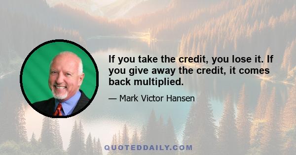 If you take the credit, you lose it. If you give away the credit, it comes back multiplied.