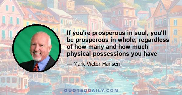 If you're prosperous in soul, you'll be prosperous in whole, regardless of how many and how much physical possessions you have