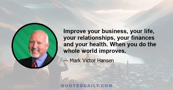 Improve your business, your life, your relationships, your finances and your health. When you do the whole world improves.