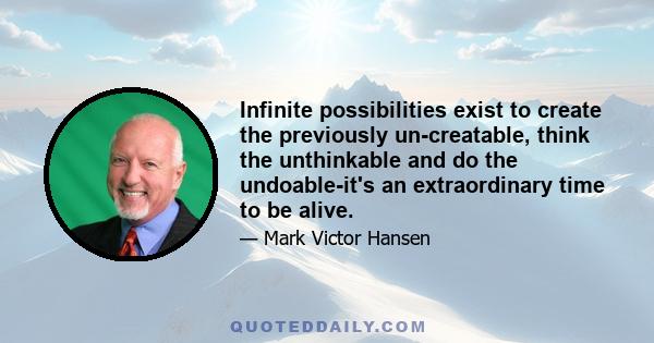 Infinite possibilities exist to create the previously un-creatable, think the unthinkable and do the undoable-it's an extraordinary time to be alive.