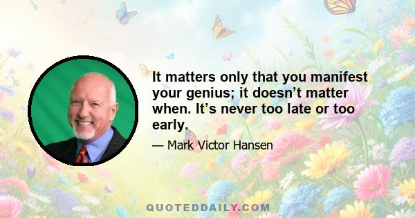 It matters only that you manifest your genius; it doesn’t matter when. It’s never too late or too early.