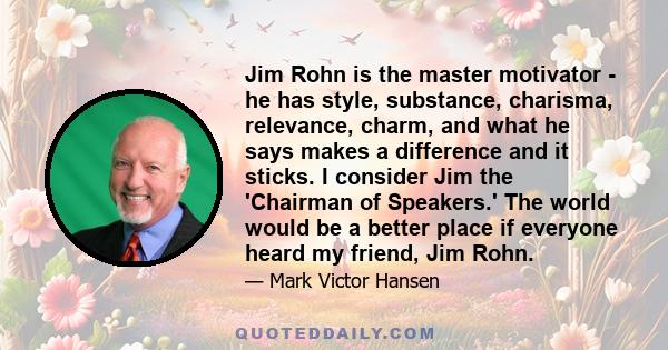 Jim Rohn is the master motivator - he has style, substance, charisma, relevance, charm, and what he says makes a difference and it sticks. I consider Jim the 'Chairman of Speakers.' The world would be a better place if