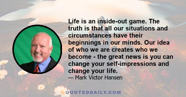 Life is an inside-out game. The truth is that all our situations and circumstances have their beginnings in our minds. Our idea of who we are creates who we become - the great news is you can change your