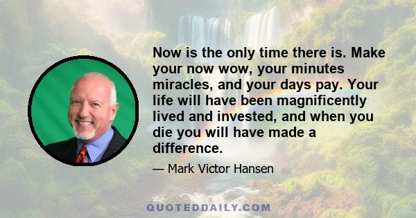 Now is the only time there is. Make your now wow, your minutes miracles, and your days pay. Your life will have been magnificently lived and invested, and when you die you will have made a difference.