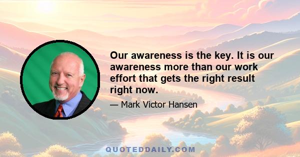 Our awareness is the key. It is our awareness more than our work effort that gets the right result right now.