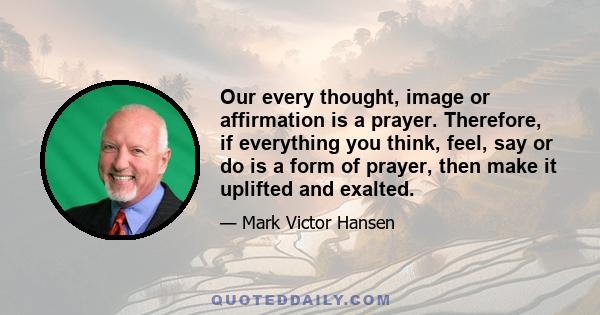 Our every thought, image or affirmation is a prayer. Therefore, if everything you think, feel, say or do is a form of prayer, then make it uplifted and exalted.