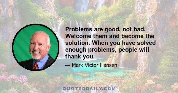 Problems are good, not bad. Welcome them and become the solution. When you have solved enough problems, people will thank you.