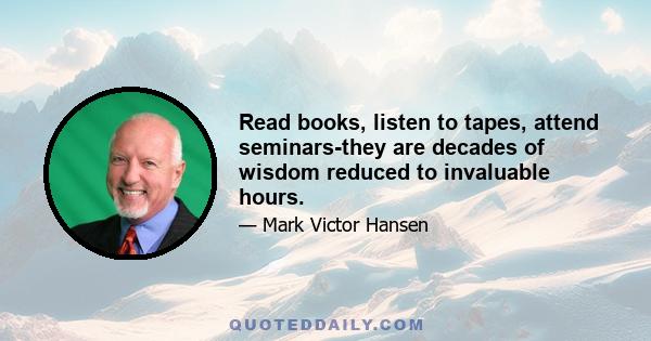 Read books, listen to tapes, attend seminars-they are decades of wisdom reduced to invaluable hours.