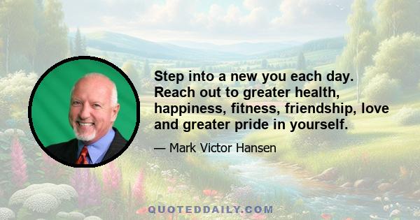 Step into a new you each day. Reach out to greater health, happiness, fitness, friendship, love and greater pride in yourself.