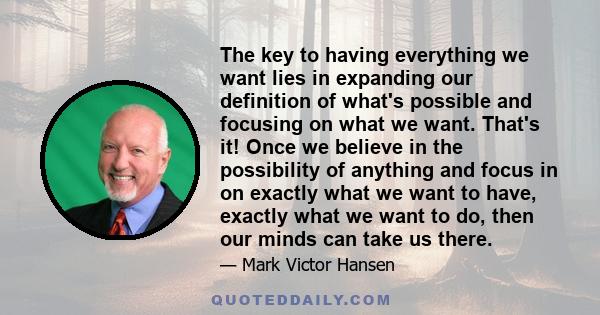 The key to having everything we want lies in expanding our definition of what's possible and focusing on what we want. That's it! Once we believe in the possibility of anything and focus in on exactly what we want to