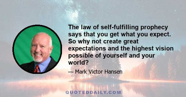 The law of self-fulfilling prophecy says that you get what you expect. So why not create great expectations and the highest vision possible of yourself and your world?