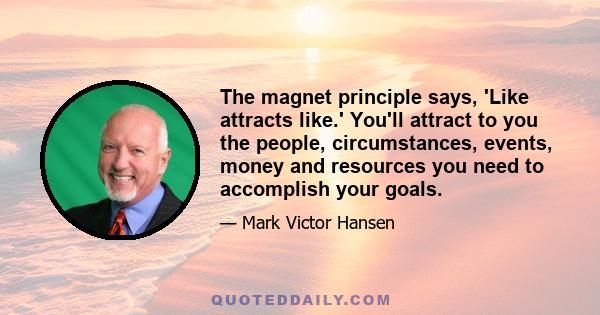 The magnet principle says, 'Like attracts like.' You'll attract to you the people, circumstances, events, money and resources you need to accomplish your goals.