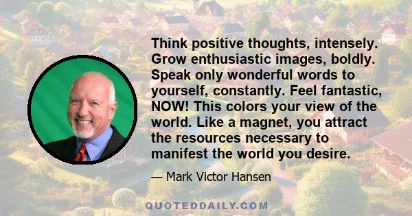 Think positive thoughts, intensely. Grow enthusiastic images, boldly. Speak only wonderful words to yourself, constantly. Feel fantastic, NOW! This colors your view of the world. Like a magnet, you attract the resources 