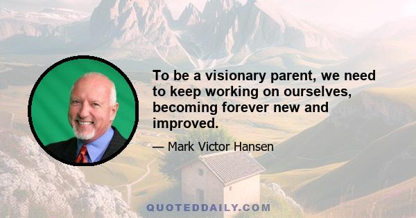 To be a visionary parent, we need to keep working on ourselves, becoming forever new and improved.