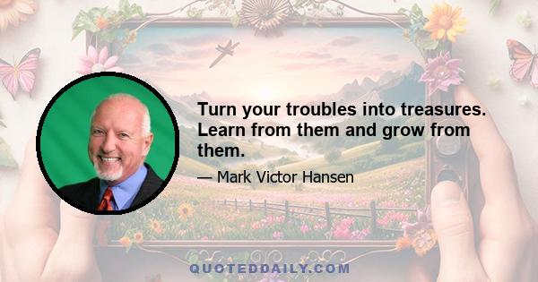 Turn your troubles into treasures. Learn from them and grow from them.