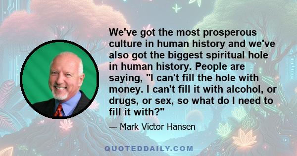 We've got the most prosperous culture in human history and we've also got the biggest spiritual hole in human history. People are saying, I can't fill the hole with money. I can't fill it with alcohol, or drugs, or sex, 