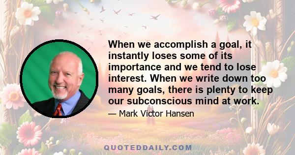 When we accomplish a goal, it instantly loses some of its importance and we tend to lose interest. When we write down too many goals, there is plenty to keep our subconscious mind at work.