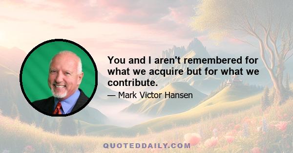 You and I aren't remembered for what we acquire but for what we contribute.