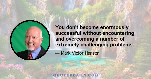 You don't become enormously successful without encountering and overcoming a number of extremely challenging problems.