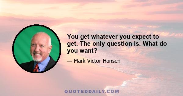 You get whatever you expect to get. The only question is. What do you want?