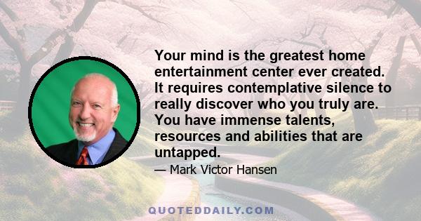 Your mind is the greatest home entertainment center ever created. It requires contemplative silence to really discover who you truly are. You have immense talents, resources and abilities that are untapped.