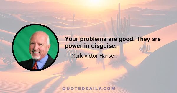 Your problems are good. They are power in disguise.