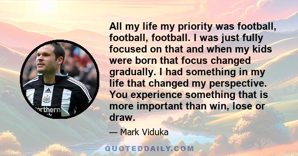 All my life my priority was football, football, football. I was just fully focused on that and when my kids were born that focus changed gradually. I had something in my life that changed my perspective. You experience